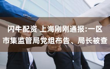 闪牛配资 上海刚刚通报:一区市集监管局党组布告、局长被查