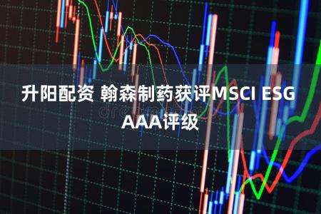 升阳配资 翰森制药获评MSCI ESG AAA评级