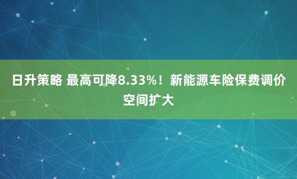 日升策略 最高可降8.33%！新能源车险保费调价空间扩大
