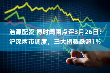 浩源配资 博时阛阓点评3月26日：沪深两市调度，三大指数跌超1%