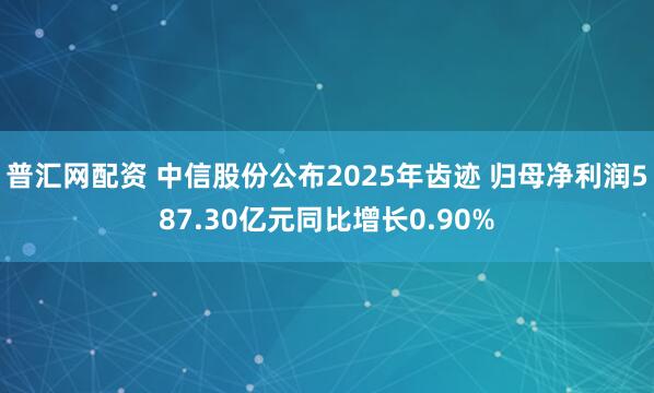 普汇网配资 中信股份公布2025年齿迹 归母净利润587.30亿元同比增长0.90%
