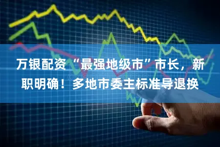 万银配资 “最强地级市”市长,新职明确!多地市委主标准导退换