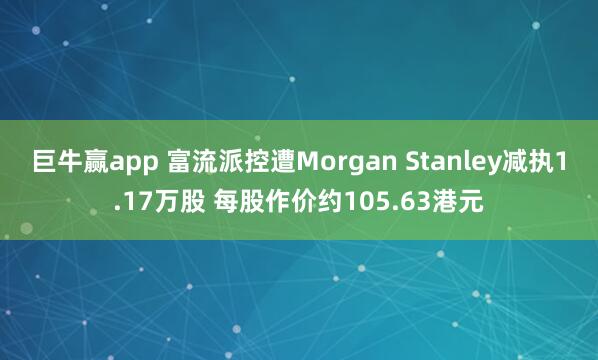 巨牛赢app 富流派控遭Morgan Stanley减执1.17万股 每股作价约105.63港元
