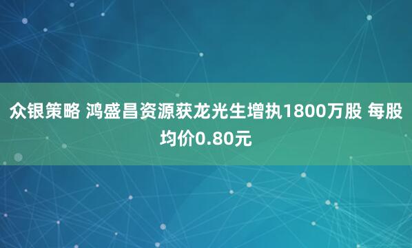 众银策略 鸿盛昌资源获龙光生增执1800万股 每股均价0.80元