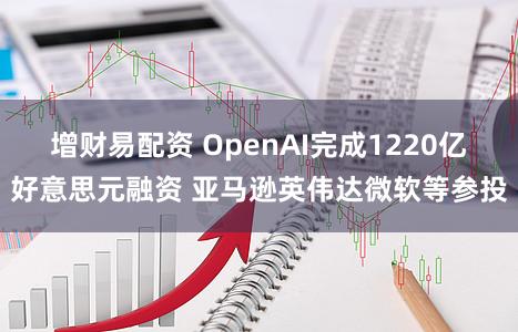 增财易配资 OpenAI完成1220亿好意思元融资 亚马逊英伟达微软等参投
