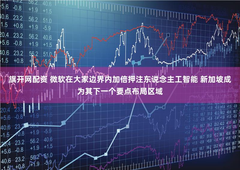 旗开网配资 微软在大家边界内加倍押注东说念主工智能 新加坡成为其下一个要点布局区域