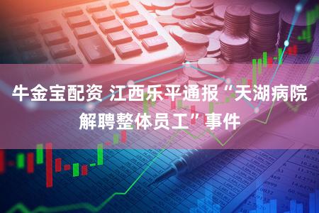 牛金宝配资 江西乐平通报“天湖病院解聘整体员工”事件