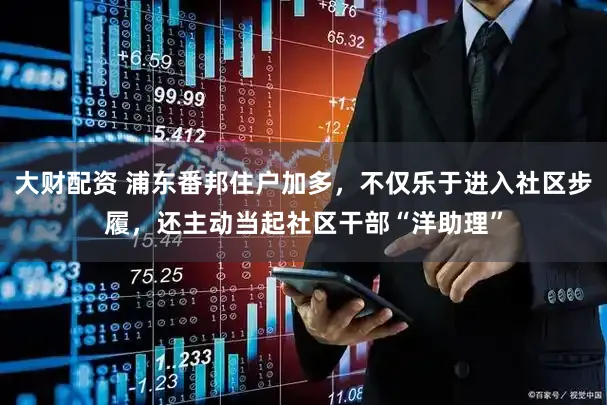 大财配资 浦东番邦住户加多，不仅乐于进入社区步履，还主动当起社区干部“洋助理”