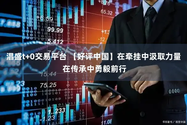 淐盛t+0交易平台 【好评中国】在牵挂中汲取力量 在传承中勇毅前行
