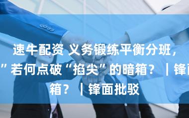 速牛配资 义务锻练平衡分班，“阳光”若何点破“掐尖”的暗箱？｜锋面批驳