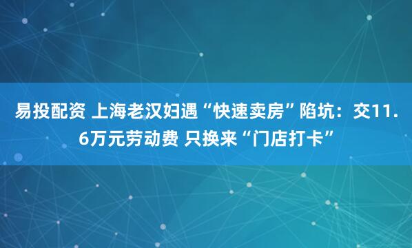 易投配资 上海老汉妇遇“快速卖房”陷坑：交11.6万元劳动费 只换来“门店打卡”