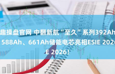 趣操盘官网 中翻新航“至久”系列392Ah、588Ah、661Ah储能电芯亮相ESIE 2026!