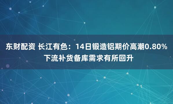 东财配资 长江有色:14日锻造铝期价高潮0.80% 下流补货备库需求有所回升