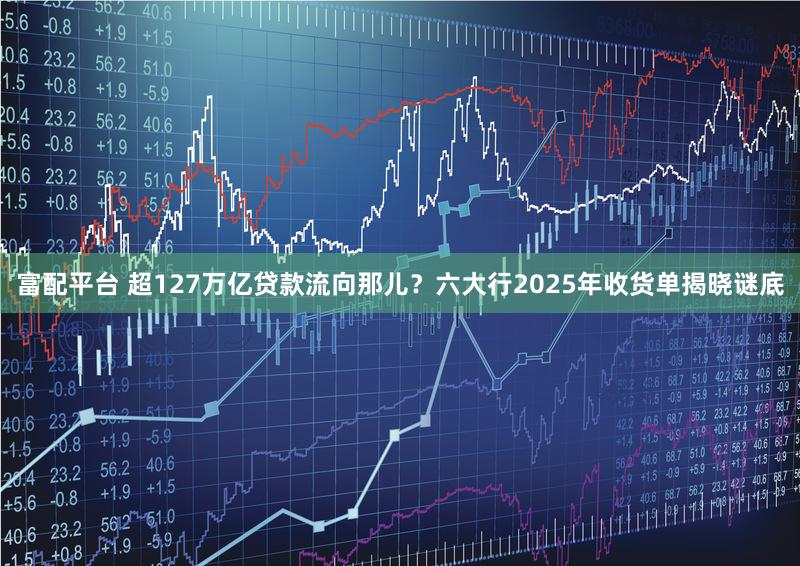 富配平台 超127万亿贷款流向那儿？六大行2025年收货单揭晓谜底