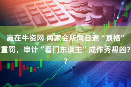 赢在牛资网 两家会所同日遭“顶格”重罚,审计“看门东谈主”成作秀帮凶?