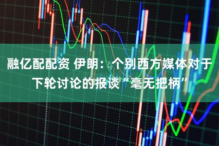 融亿配配资 伊朗:个别西方媒体对于下轮讨论的报谈“毫无把柄”