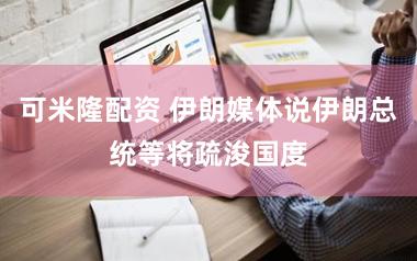 可米隆配资 伊朗媒体说伊朗总统等将疏浚国度