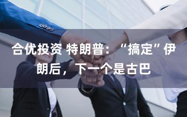 合优投资 特朗普：“搞定”伊朗后，下一个是古巴