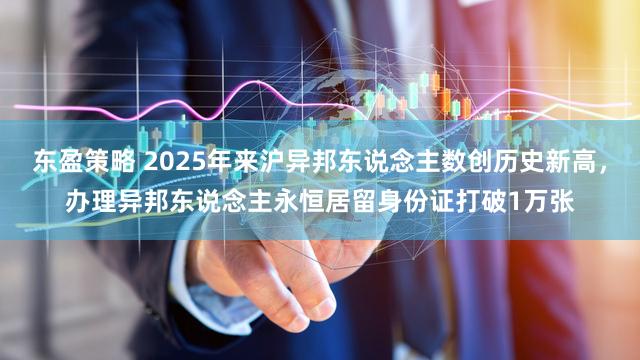 东盈策略 2025年来沪异邦东说念主数创历史新高,办理异邦东说念主永恒居留身份证打破1万张