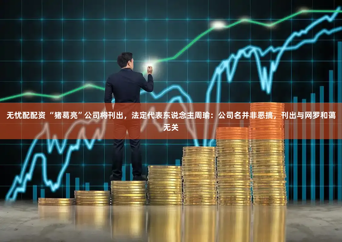 无忧配配资 “猪葛亮”公司将刊出,法定代表东说念主周瑜:公司名并非恶搞,刊出与网罗和蔼无关