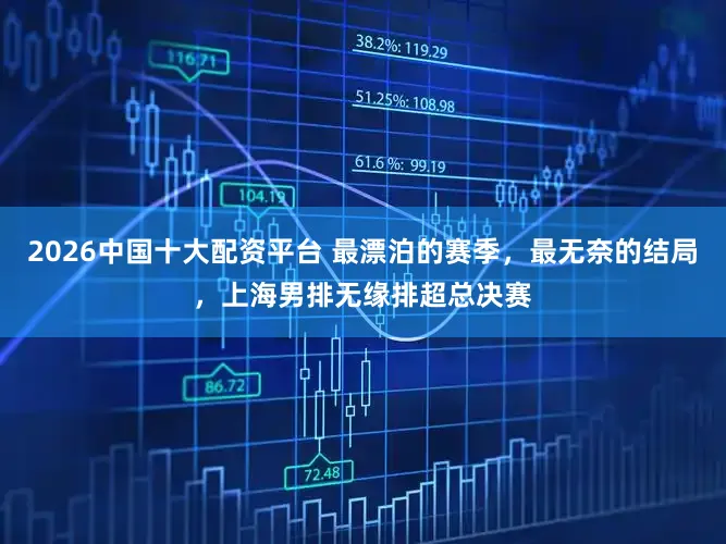 2026中国十大配资平台 最漂泊的赛季,最无奈的结局,上海男排无缘排超总决赛