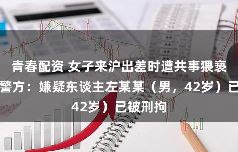 青春配资 女子来沪出差时遭共事猥亵！上海警方：嫌疑东谈主左某某（男，42岁）已被刑拘