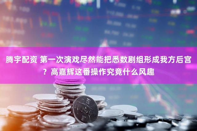 腾宇配资 第一次演戏尽然能把悉数剧组形成我方后宫?高嘉辉这番操作究竟什么风趣