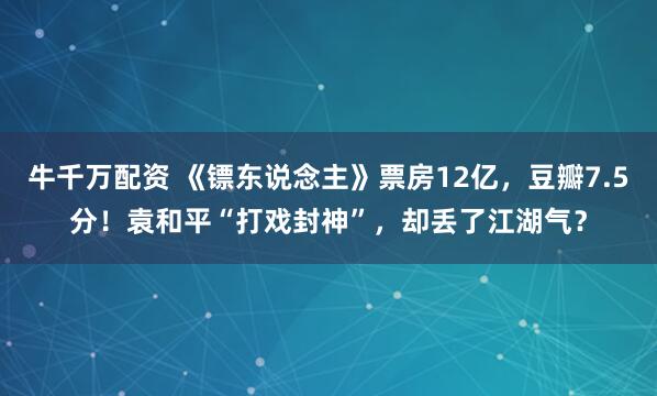 牛千万配资 《镖东说念主》票房12亿,豆瓣7.5分!袁和平“打戏封神”,却丢了江湖气?