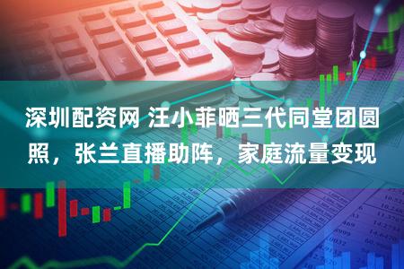 深圳配资网 汪小菲晒三代同堂团圆照，张兰直播助阵，家庭流量变现