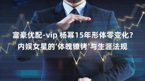 富豪优配-vip 杨幂15年形体零变化？内娱女星的‘体魄镣铐’与生涯法规