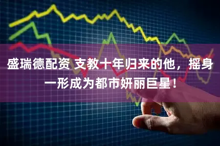 盛瑞德配资 支教十年归来的他，摇身一形成为都市妍丽巨星！