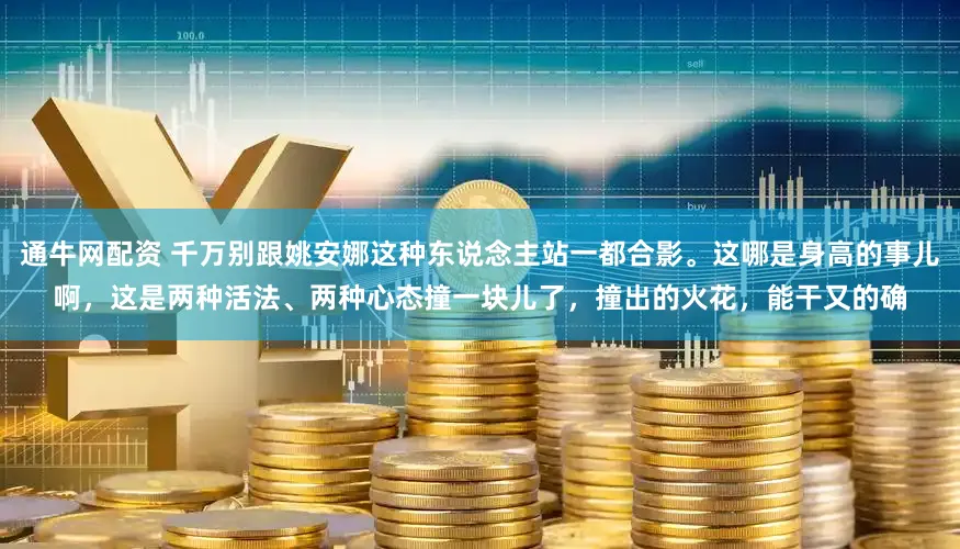通牛网配资 千万别跟姚安娜这种东说念主站一都合影。这哪是身高的事儿啊，这是两种活法、两种心态撞一块儿了，撞出的火花，能干又的确