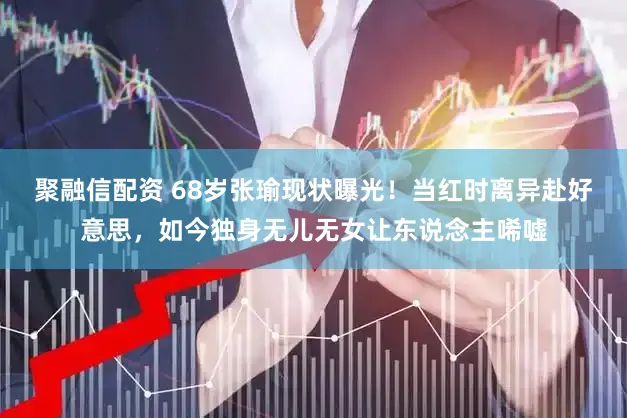 聚融信配资 68岁张瑜现状曝光！当红时离异赴好意思，如今独身无儿无女让东说念主唏嘘