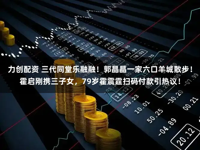 力创配资 三代同堂乐融融！郭晶晶一家六口羊城散步！霍启刚携三子女，79岁霍震霆扫码付款引热议！