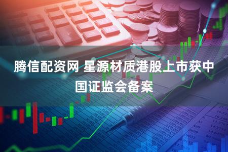 腾信配资网 星源材质港股上市获中国证监会备案