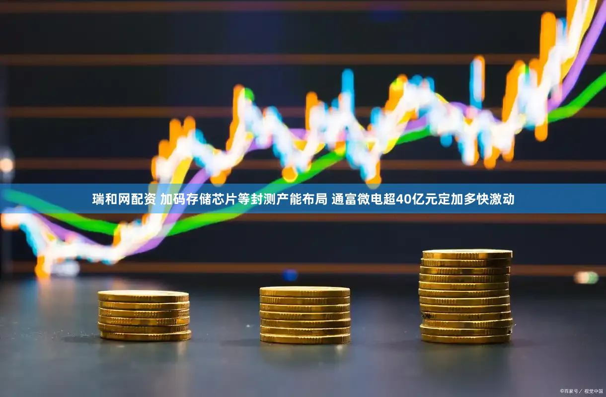 瑞和网配资 加码存储芯片等封测产能布局 通富微电超40亿元定加多快激动
