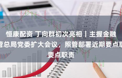 恒康配资 丁向群初次亮相｜主握金融监管总局党委扩大会议，照管部署近期要点职责