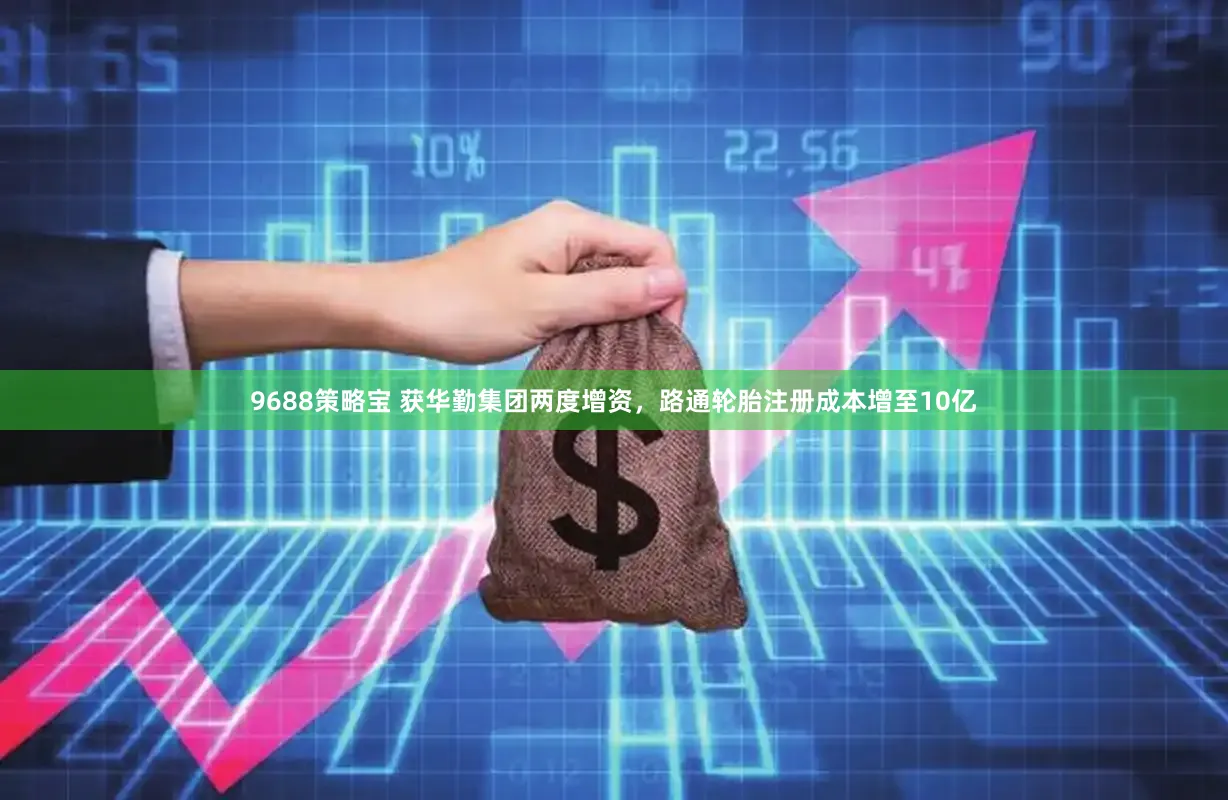 9688策略宝 获华勤集团两度增资，路通轮胎注册成本增至10亿