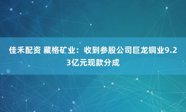 佳禾配资 藏格矿业：收到参股公司巨龙铜业9.23亿元现款分成