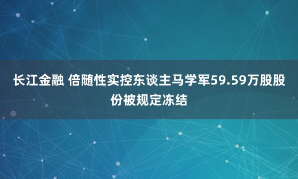 长江金融 倍随性实控东谈主马学军59.59万股股份被规定冻结